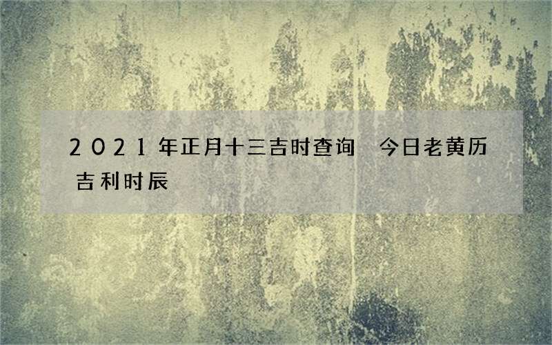 2021年正月十三吉时查询 今日老黄历吉利时辰